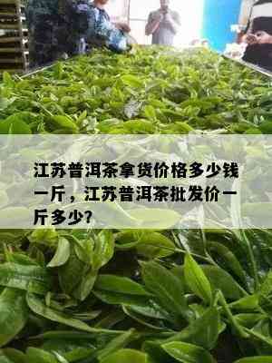 江苏普洱茶拿货价格多少钱一斤，江苏普洱茶批发价一斤多少？