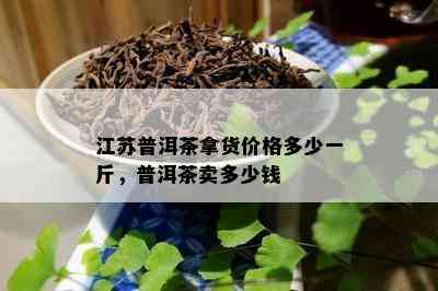 江苏普洱茶拿货价格多少一斤，普洱茶卖多少钱