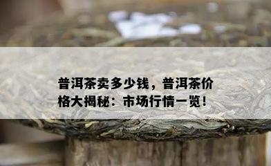 普洱茶卖多少钱，普洱茶价格大揭秘：市场行情一览！