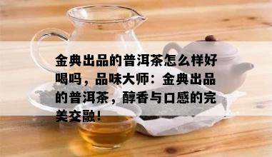 金典出品的普洱茶怎么样好喝吗，品味大师：金典出品的普洱茶，醇香与口感的完美交融！