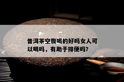 普洱茶空腹喝的好吗女人可以喝吗，有助于排便吗？