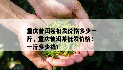 重庆普洱茶批发价格多少一斤，重庆普洱茶批发价格：一斤多少钱？