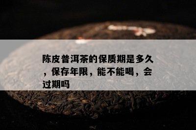 陈皮普洱茶的保质期是多久，保存年限，能不能喝，会过期吗