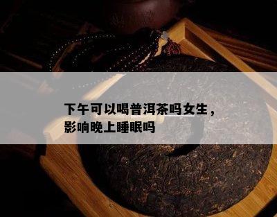 下午可以喝普洱茶吗女生，影响晚上睡眠吗