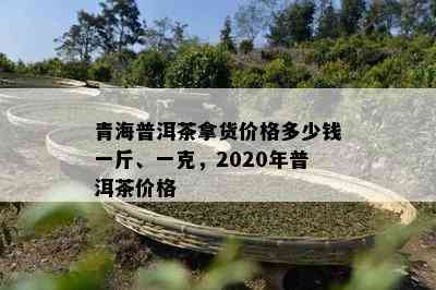 青海普洱茶拿货价格多少钱一斤、一克，2020年普洱茶价格