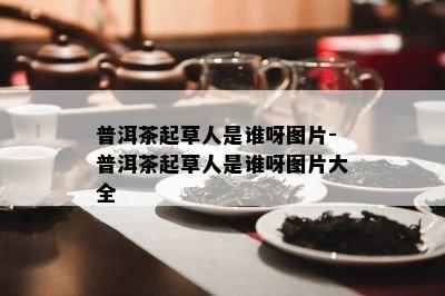 普洱茶起草人是谁呀图片-普洱茶起草人是谁呀图片大全