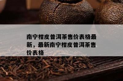 南宁柑皮普洱茶售价表格最新，最新南宁柑皮普洱茶售价表格