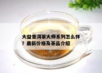 大益普洱茶大师系列怎么样？最新价格及茶品介绍