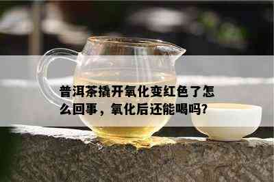 普洱茶撬开氧化变红色了怎么回事，氧化后还能喝吗？