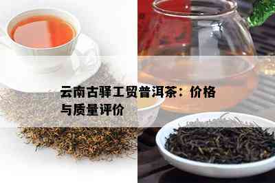 云南古驿工贸普洱茶：价格与质量评价