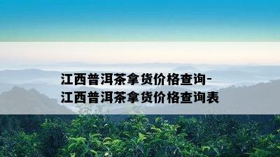 江西普洱茶拿货价格查询-江西普洱茶拿货价格查询表