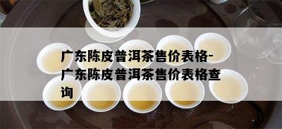 广东陈皮普洱茶售价表格-广东陈皮普洱茶售价表格查询