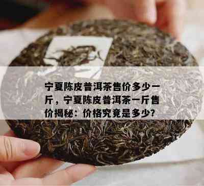 宁夏陈皮普洱茶售价多少一斤，宁夏陈皮普洱茶一斤售价揭秘：价格究竟是多少？