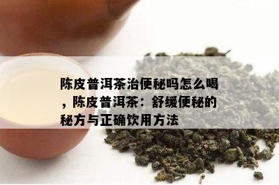 陈皮普洱茶治便秘吗怎么喝，陈皮普洱茶：舒缓便秘的秘方与正确饮用方法