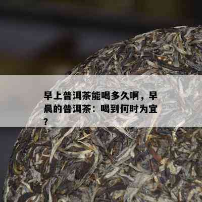 早上普洱茶能喝多久啊，早晨的普洱茶：喝到何时为宜？