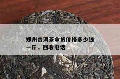 郑州普洱茶拿货价格多少钱一斤，回收电话