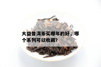 大益普洱茶买哪年的好，哪个系列可以收藏？