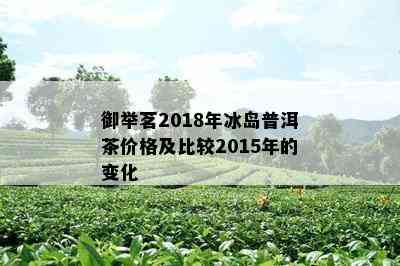 御举茗2018年冰岛普洱茶价格及比较2015年的变化