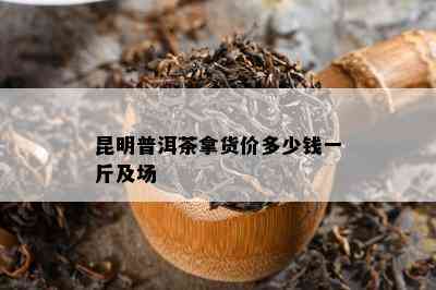 昆明普洱茶拿货价多少钱一斤及场