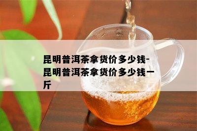 昆明普洱茶拿货价多少钱-昆明普洱茶拿货价多少钱一斤