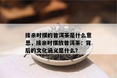 接亲时摆的普洱茶是什么意思，接亲时摆放普洱茶：背后的文化涵义是什么？