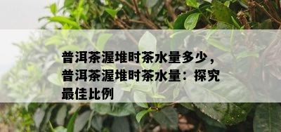 普洱茶渥堆时茶水量多少，普洱茶渥堆时茶水量：探究更佳比例