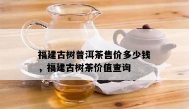 福建古树普洱茶售价多少钱，福建古树茶价值查询