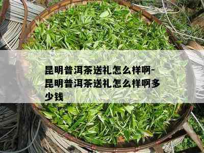 昆明普洱茶送礼怎么样啊-昆明普洱茶送礼怎么样啊多少钱