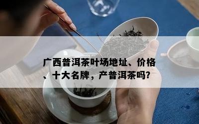 广西普洱茶叶场地址、价格、十大名牌，产普洱茶吗？