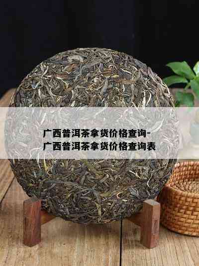 广西普洱茶拿货价格查询-广西普洱茶拿货价格查询表