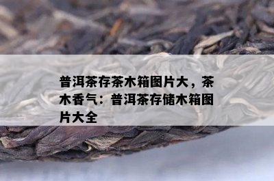 普洱茶存茶木箱图片大，茶木香气：普洱茶存储木箱图片大全