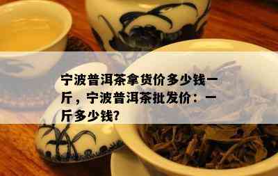 宁波普洱茶拿货价多少钱一斤，宁波普洱茶批发价：一斤多少钱？