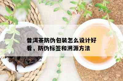 普洱茶防伪包装怎么设计好看，防伪标签和溯源方法