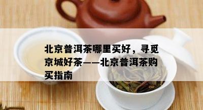 北京普洱茶哪里买好，寻觅京城好茶——北京普洱茶购买指南