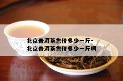 北京普洱茶售价多少一斤-北京普洱茶售价多少一斤啊