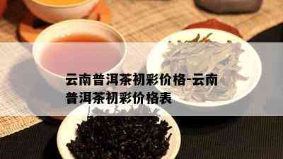 云南普洱茶初彩价格-云南普洱茶初彩价格表