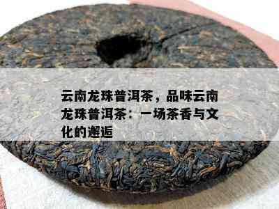 云南龙珠普洱茶，品味云南龙珠普洱茶：一场茶香与文化的邂逅