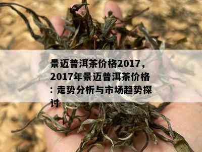 景迈普洱茶价格2017，2017年景迈普洱茶价格: 走势分析与市场趋势探讨