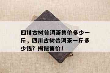 四川古树普洱茶售价多少一斤，四川古树普洱茶一斤多少钱？揭秘售价！