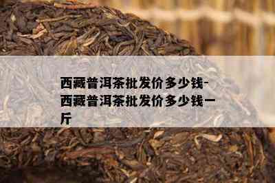  *** 普洱茶批发价多少钱- *** 普洱茶批发价多少钱一斤