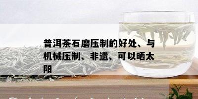 普洱茶石磨压制的好处、与机械压制、非遗、可以晒太阳