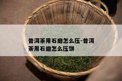 普洱茶用石磨怎么压-普洱茶用石磨怎么压饼