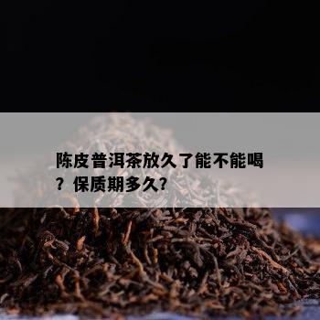 陈皮普洱茶放久了能不能喝？保质期多久？