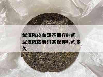 武汉陈皮普洱茶保存时间-武汉陈皮普洱茶保存时间多久