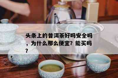 头条上的普洱茶好吗安全吗，为什么那么便宜？能买吗？