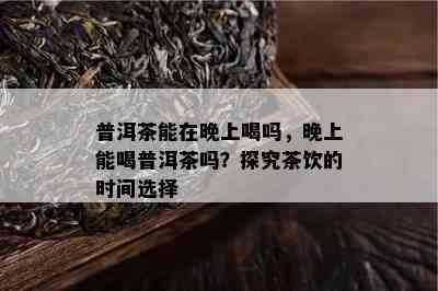 普洱茶能在晚上喝吗，晚上能喝普洱茶吗？探究茶饮的时间选择