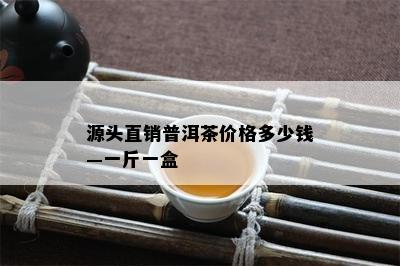 源头直销普洱茶价格多少钱—一斤一盒