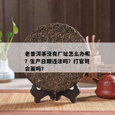 老普洱茶没有厂址怎么办呢？生产日期违法吗？打官司会赢吗？