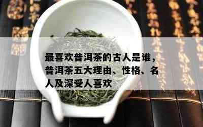 最喜欢普洱茶的古人是谁，普洱茶五大理由、性格、名人及深受人喜欢