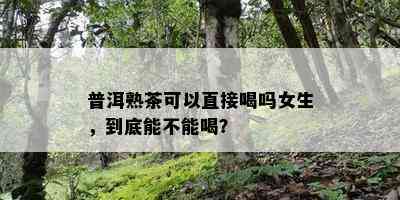 普洱熟茶可以直接喝吗女生，到底能不能喝？